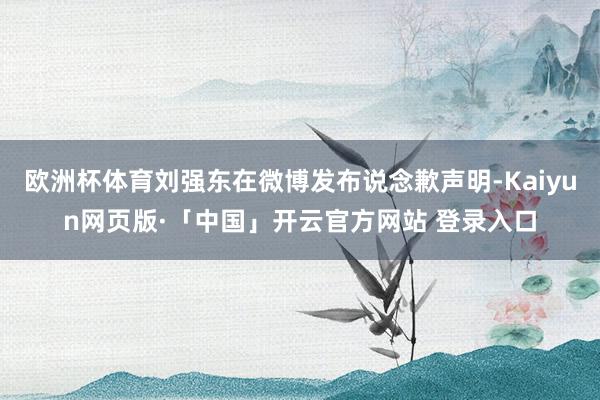 欧洲杯体育刘强东在微博发布说念歉声明-Kaiyun网页版·「中国」开云官方网站 登录入口