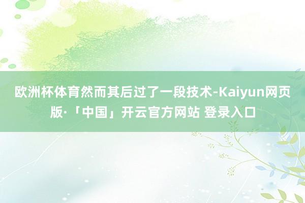 欧洲杯体育然而其后过了一段技术-Kaiyun网页版·「中国」开云官方网站 登录入口