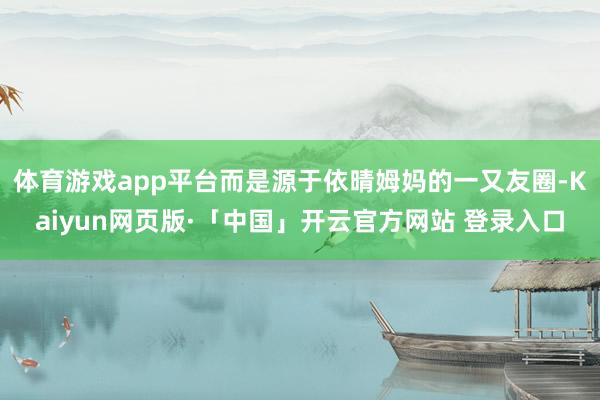 体育游戏app平台而是源于依晴姆妈的一又友圈-Kaiyun网页版·「中国」开云官方网站 登录入口