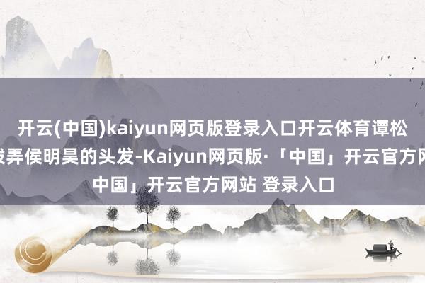 开云(中国)kaiyun网页版登录入口开云体育谭松韵则泼辣地拨弄侯明昊的头发-Kaiyun网页版·「中国」开云官方网站 登录入口