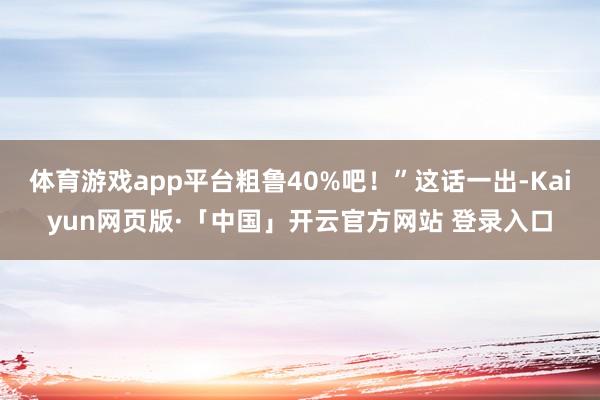 体育游戏app平台粗鲁40%吧！”这话一出-Kaiyun网页版·「中国」开云官方网站 登录入口