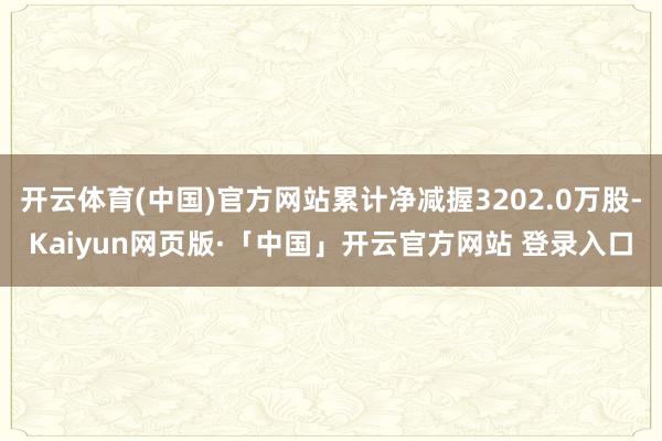 开云体育(中国)官方网站累计净减握3202.0万股-Kaiyun网页版·「中国」开云官方网站 登录入口