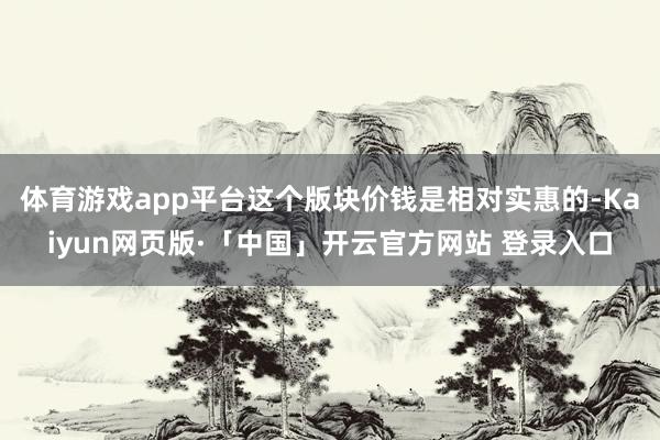 体育游戏app平台这个版块价钱是相对实惠的-Kaiyun网页版·「中国」开云官方网站 登录入口