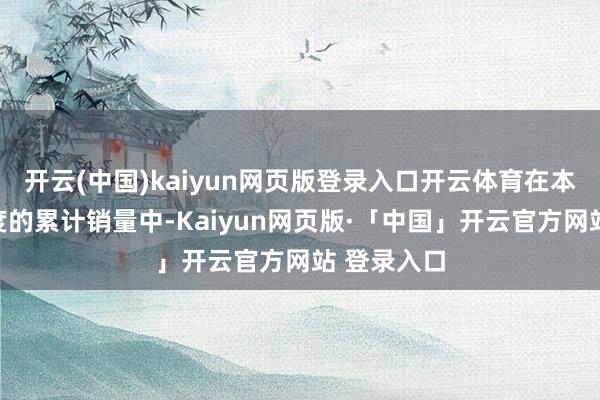 开云(中国)kaiyun网页版登录入口开云体育在本年前三季度的累计销量中-Kaiyun网页版·「中国」开云官方网站 登录入口