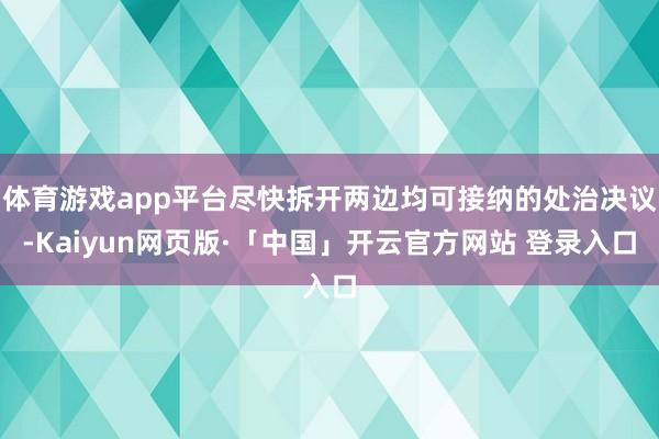 体育游戏app平台尽快拆开两边均可接纳的处治决议-Kaiyun网页版·「中国」开云官方网站 登录入口