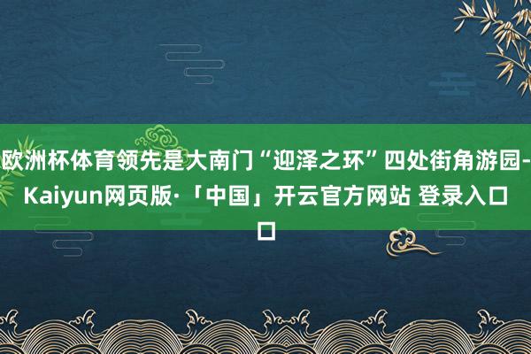 欧洲杯体育领先是大南门“迎泽之环”四处街角游园-Kaiyun网页版·「中国」开云官方网站 登录入口