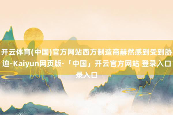 开云体育(中国)官方网站西方制造商赫然感到受到胁迫-Kaiyun网页版·「中国」开云官方网站 登录入口