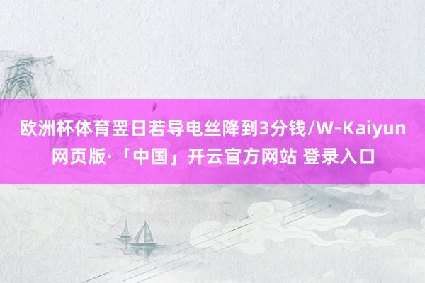 欧洲杯体育翌日若导电丝降到3分钱/W-Kaiyun网页版·「中国」开云官方网站 登录入口