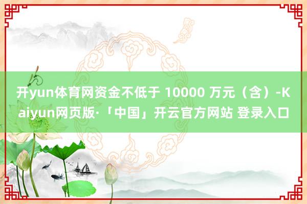 开yun体育网资金不低于 10000 万元（含）-Kaiyun网页版·「中国」开云官方网站 登录入口