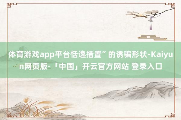 体育游戏app平台恬逸措置”的诱骗形状-Kaiyun网页版·「中国」开云官方网站 登录入口