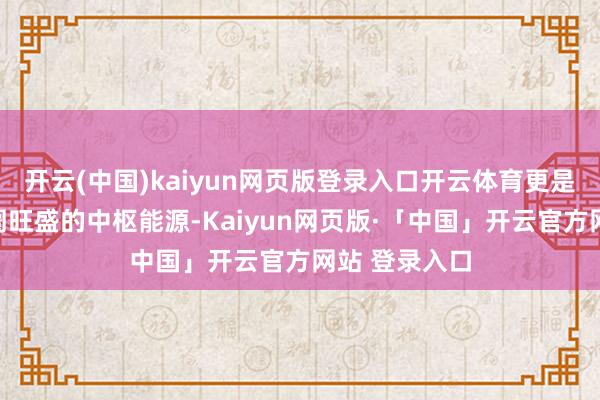 开云(中国)kaiyun网页版登录入口开云体育更是撑持扫数阛阓旺盛的中枢能源-Kaiyun网页版·「中国」开云官方网站 登录入口