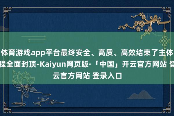 体育游戏app平台最终安全、高质、高效结束了主体结构工程全面封顶-Kaiyun网页版·「中国」开云官方网站 登录入口