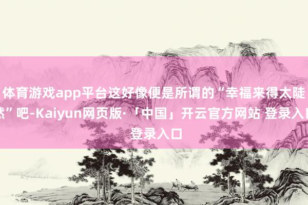 体育游戏app平台这好像便是所谓的“幸福来得太陡然”吧-Kaiyun网页版·「中国」开云官方网站 登录入口