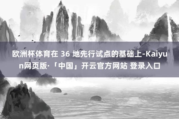 欧洲杯体育在 36 地先行试点的基础上-Kaiyun网页版·「中国」开云官方网站 登录入口
