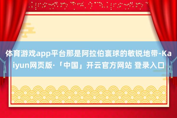 体育游戏app平台那是阿拉伯寰球的敏锐地带-Kaiyun网页版·「中国」开云官方网站 登录入口
