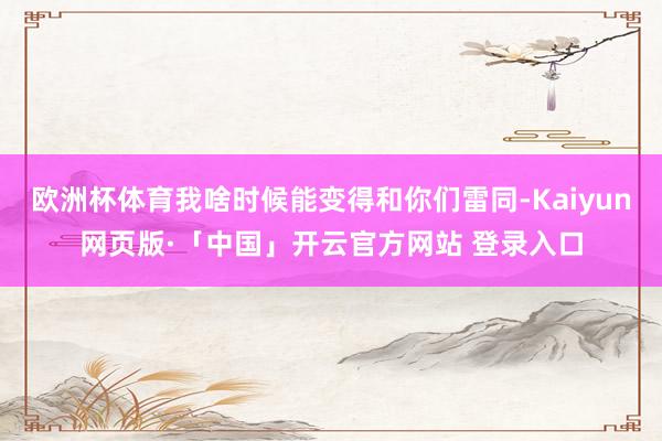 欧洲杯体育我啥时候能变得和你们雷同-Kaiyun网页版·「中国」开云官方网站 登录入口