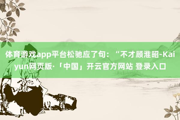 体育游戏app平台松驰应了句：“不才顾淮昭-Kaiyun网页版·「中国」开云官方网站 登录入口