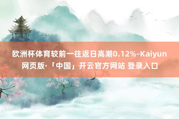 欧洲杯体育较前一往返日高潮0.12%-Kaiyun网页版·「中国」开云官方网站 登录入口