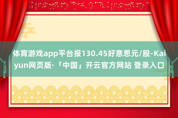 体育游戏app平台报130.45好意思元/股-Kaiyun网页版·「中国」开云官方网站 登录入口