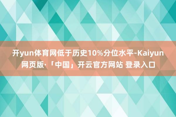 开yun体育网低于历史10%分位水平-Kaiyun网页版·「中国」开云官方网站 登录入口