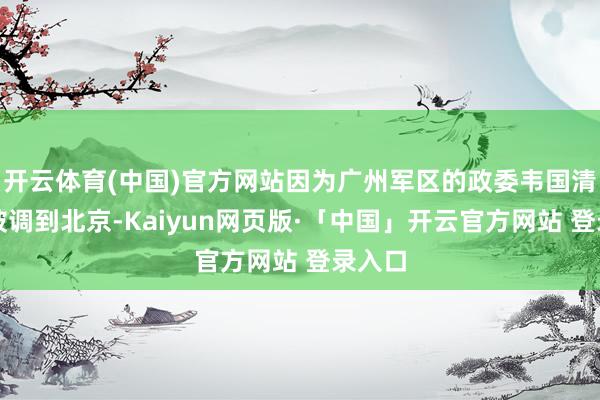 开云体育(中国)官方网站因为广州军区的政委韦国清仍是被调到北京-Kaiyun网页版·「中国」开云官方网站 登录入口