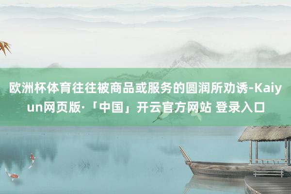 欧洲杯体育往往被商品或服务的圆润所劝诱-Kaiyun网页版·「中国」开云官方网站 登录入口