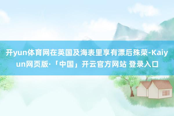 开yun体育网在英国及海表里享有漂后殊荣-Kaiyun网页版·「中国」开云官方网站 登录入口