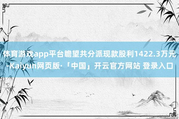 体育游戏app平台瞻望共分派现款股利1422.3万元-Kaiyun网页版·「中国」开云官方网站 登录入口