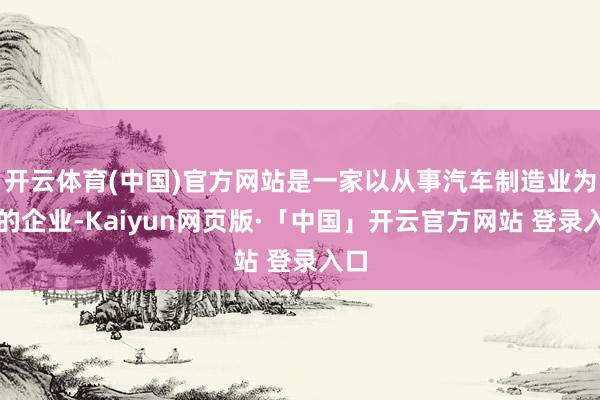 开云体育(中国)官方网站是一家以从事汽车制造业为主的企业-Kaiyun网页版·「中国」开云官方网站 登录入口