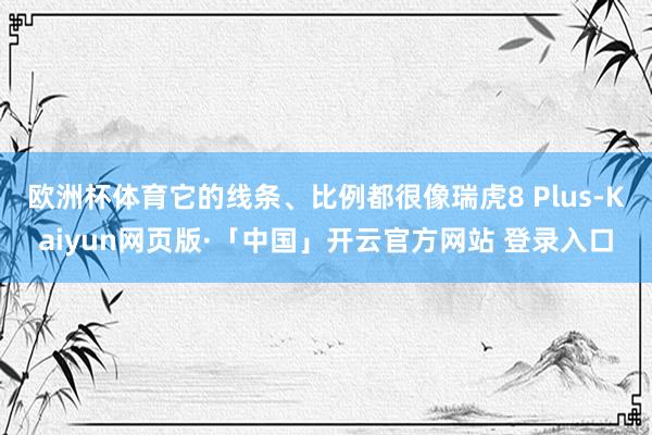 欧洲杯体育它的线条、比例都很像瑞虎8 Plus-Kaiyun网页版·「中国」开云官方网站 登录入口
