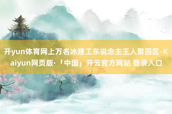 开yun体育网上万名冰建工东说念主王人聚园区-Kaiyun网页版·「中国」开云官方网站 登录入口