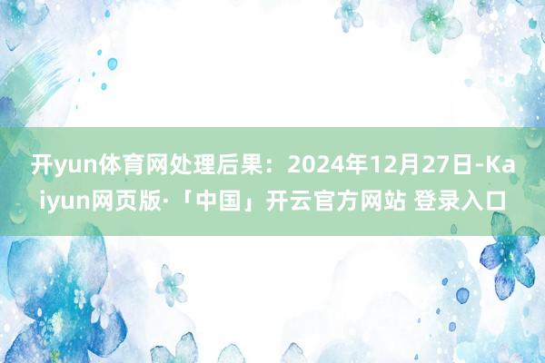 开yun体育网处理后果：2024年12月27日-Kaiyun网页版·「中国」开云官方网站 登录入口