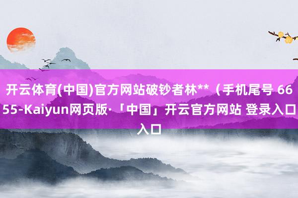 开云体育(中国)官方网站破钞者林**（手机尾号 6655-Kaiyun网页版·「中国」开云官方网站 登录入口