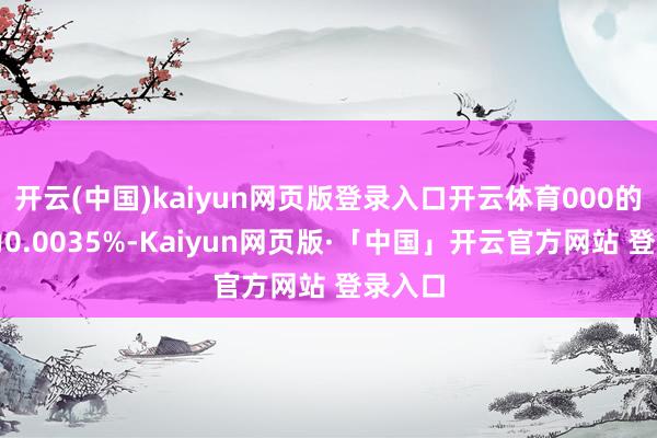 开云(中国)kaiyun网页版登录入口开云体育000的比例为0.0035%-Kaiyun网页版·「中国」开云官方网站 登录入口