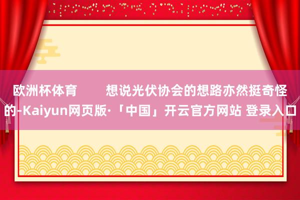欧洲杯体育        想说光伏协会的想路亦然挺奇怪的-Kaiyun网页版·「中国」开云官方网站 登录入口