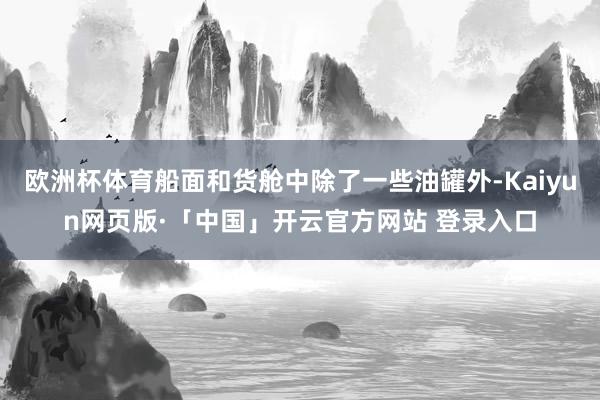 欧洲杯体育船面和货舱中除了一些油罐外-Kaiyun网页版·「中国」开云官方网站 登录入口