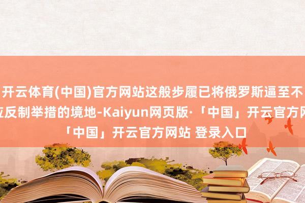 开云体育(中国)官方网站这般步履已将俄罗斯逼至不得不取舍相应反制举措的境地-Kaiyun网页版·「中国」开云官方网站 登录入口