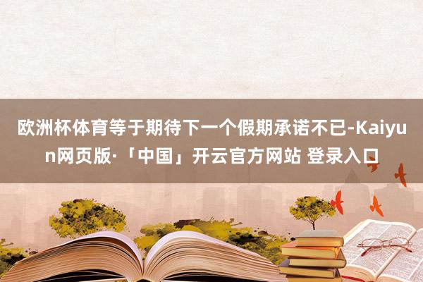 欧洲杯体育等于期待下一个假期承诺不已-Kaiyun网页版·「中国」开云官方网站 登录入口