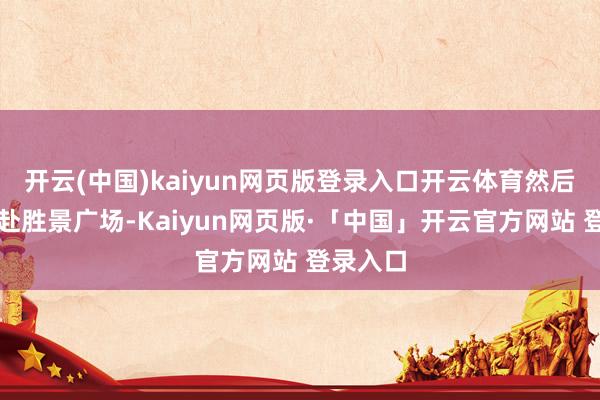 开云(中国)kaiyun网页版登录入口开云体育然后步行赶赴胜景广场-Kaiyun网页版·「中国」开云官方网站 登录入口