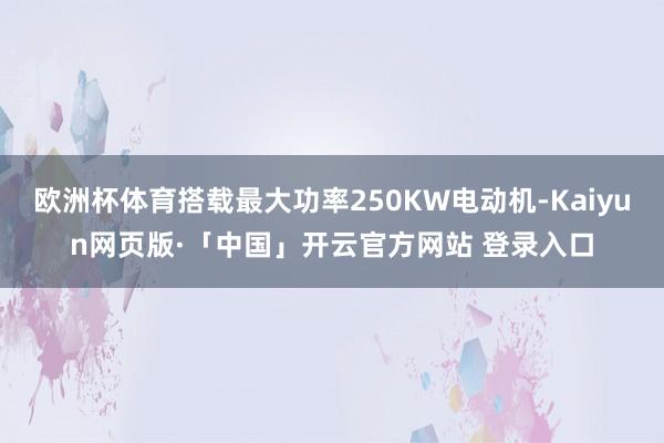 欧洲杯体育搭载最大功率250KW电动机-Kaiyun网页版·「中国」开云官方网站 登录入口