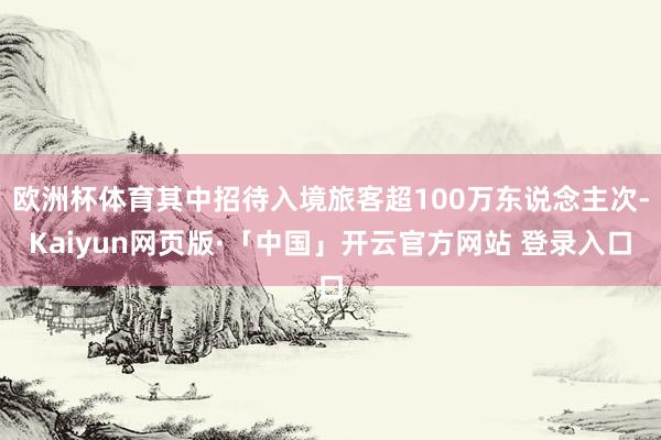 欧洲杯体育其中招待入境旅客超100万东说念主次-Kaiyun网页版·「中国」开云官方网站 登录入口