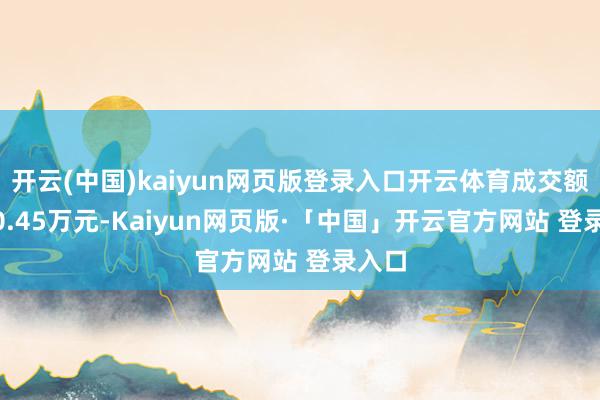 开云(中国)kaiyun网页版登录入口开云体育成交额1560.45万元-Kaiyun网页版·「中国」开云官方网站 登录入口