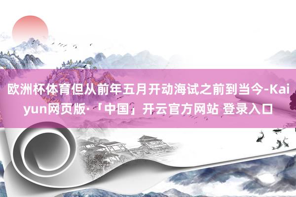 欧洲杯体育但从前年五月开动海试之前到当今-Kaiyun网页版·「中国」开云官方网站 登录入口