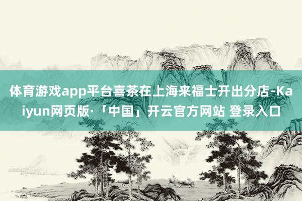 体育游戏app平台喜茶在上海来福士开出分店-Kaiyun网页版·「中国」开云官方网站 登录入口