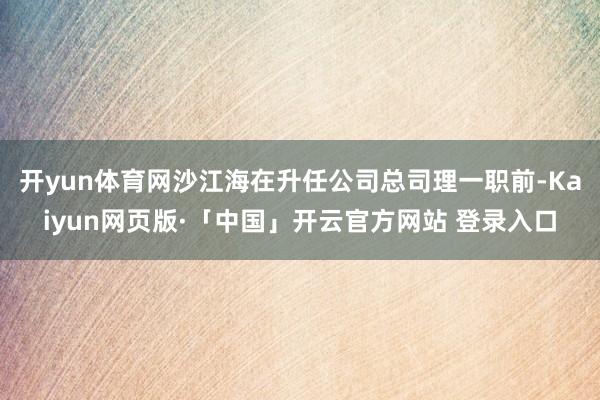开yun体育网沙江海在升任公司总司理一职前-Kaiyun网页版·「中国」开云官方网站 登录入口
