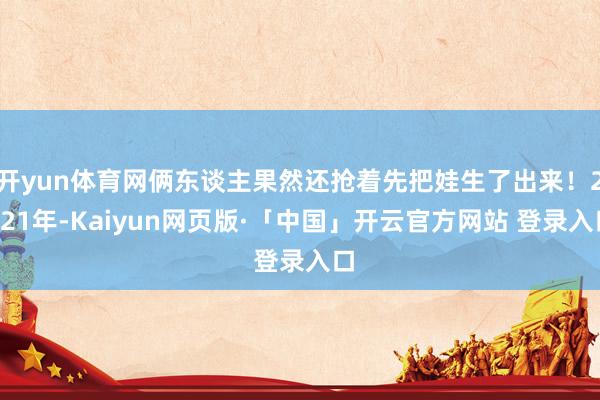 开yun体育网俩东谈主果然还抢着先把娃生了出来！2021年-Kaiyun网页版·「中国」开云官方网站 登录入口