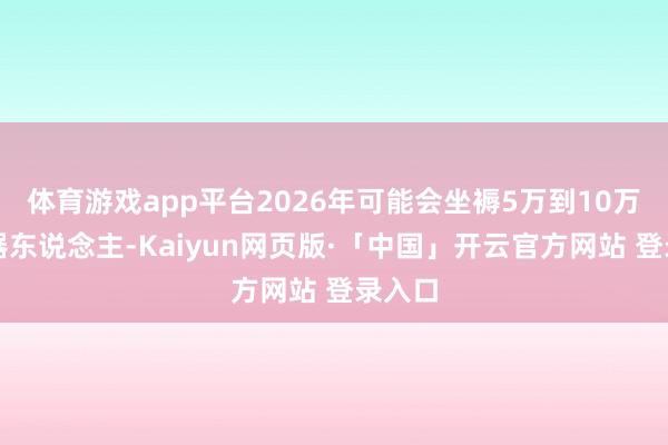 体育游戏app平台2026年可能会坐褥5万到10万台机器东说念主-Kaiyun网页版·「中国」开云官方网站 登录入口