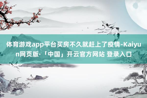 体育游戏app平台买房不久就赶上了疫情-Kaiyun网页版·「中国」开云官方网站 登录入口