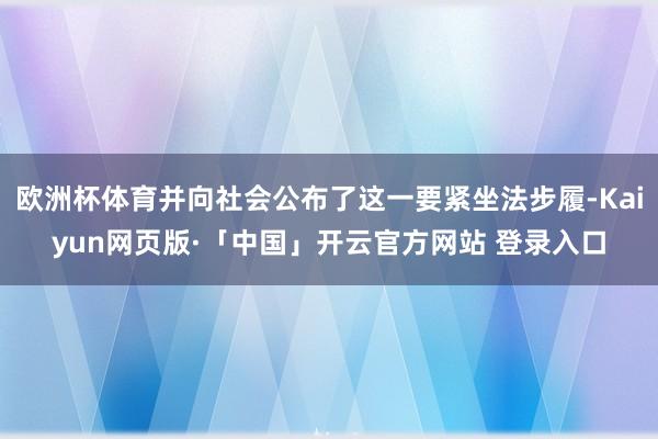 欧洲杯体育并向社会公布了这一要紧坐法步履-Kaiyun网页版·「中国」开云官方网站 登录入口