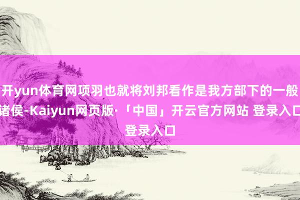开yun体育网项羽也就将刘邦看作是我方部下的一般诸侯-Kaiyun网页版·「中国」开云官方网站 登录入口